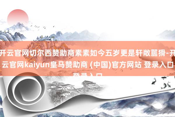 开云官网切尔西赞助商素素如今五岁更是轩敞嚚猾-开云官网kaiyun皇马赞助商 (中国)官方网站 登录入口