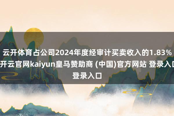 云开体育占公司2024年度经审计买卖收入的1.83%-开云官网kaiyun皇马赞助商 (中国)官方网站 登录入口