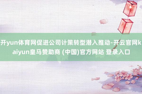 开yun体育网促进公司计策转型潜入推动-开云官网kaiyun皇马赞助商 (中国)官方网站 登录入口
