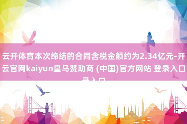 云开体育本次缔结的合同含税金额约为2.34亿元-开云官网kaiyun皇马赞助商 (中国)官方网站 登录入口