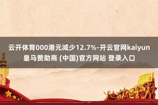 云开体育000港元减少12.7%-开云官网kaiyun皇马赞助商 (中国)官方网站 登录入口