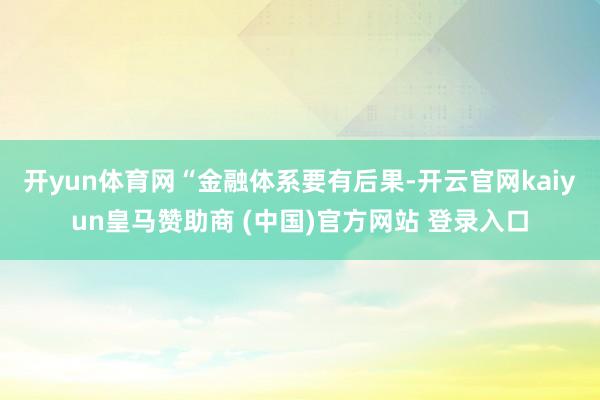 开yun体育网　　“金融体系要有后果-开云官网kaiyun皇马赞助商 (中国)官方网站 登录入口