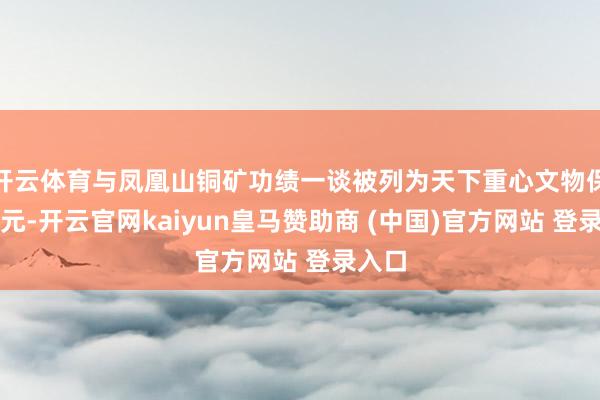 开云体育与凤凰山铜矿功绩一谈被列为天下重心文物保护单元-开云官网kaiyun皇马赞助商 (中国)官方网站 登录入口