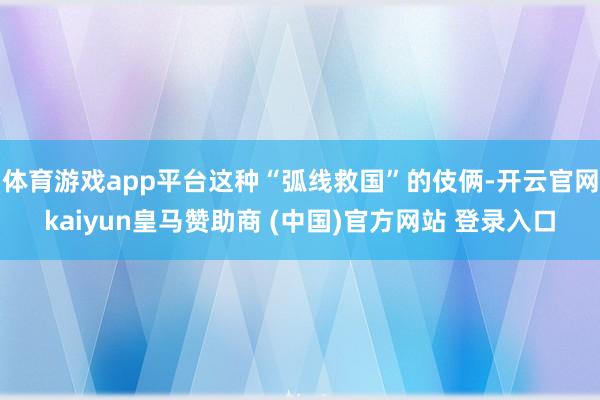 体育游戏app平台这种“弧线救国”的伎俩-开云官网kaiyun皇马赞助商 (中国)官方网站 登录入口