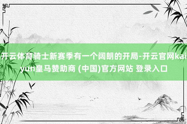 开云体育骑士新赛季有一个阔朗的开局-开云官网kaiyun皇马赞助商 (中国)官方网站 登录入口