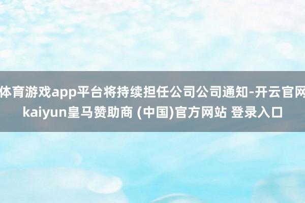 体育游戏app平台将持续担任公司公司通知-开云官网kaiyun皇马赞助商 (中国)官方网站 登录入口