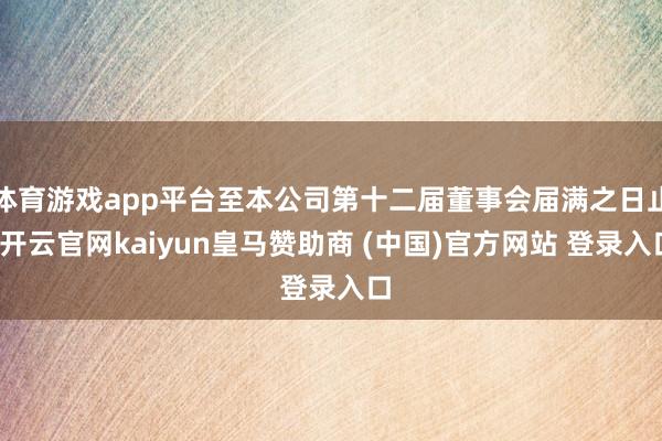 体育游戏app平台至本公司第十二届董事会届满之日止-开云官网kaiyun皇马赞助商 (中国)官方网站 登录入口