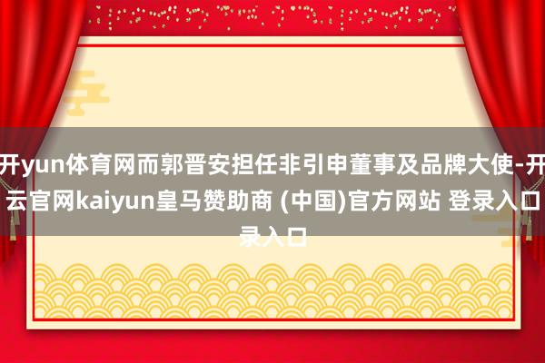 开yun体育网而郭晋安担任非引申董事及品牌大使-开云官网kaiyun皇马赞助商 (中国)官方网站 登录入口