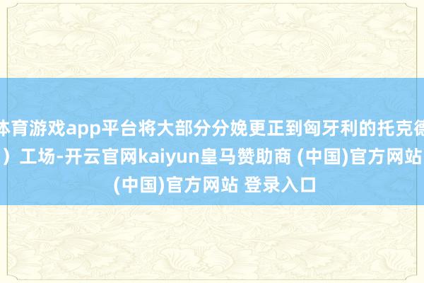 体育游戏app平台将大部分分娩更正到匈牙利的托克德（Tokod）工场-开云官网kaiyun皇马赞助商 (中国)官方网站 登录入口