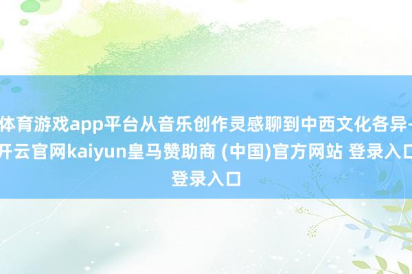 体育游戏app平台从音乐创作灵感聊到中西文化各异-开云官网kaiyun皇马赞助商 (中国)官方网站 登录入口