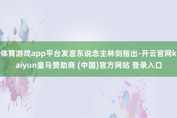 体育游戏app平台发言东说念主林剑指出-开云官网kaiyun皇马赞助商 (中国)官方网站 登录入口