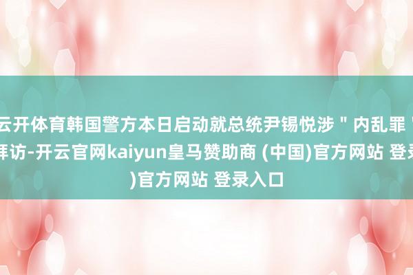 云开体育韩国警方本日启动就总统尹锡悦涉＂内乱罪＂进行拜访-开云官网kaiyun皇马赞助商 (中国)官方网站 登录入口
