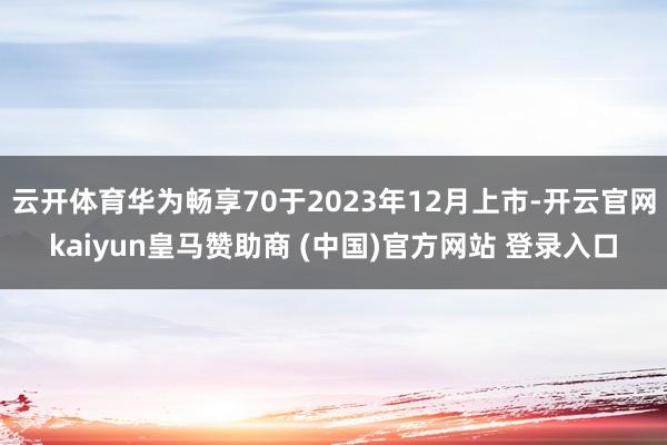 云开体育华为畅享70于2023年12月上市-开云官网kaiyun皇马赞助商 (中国)官方网站 登录入口