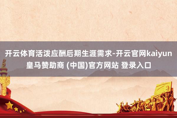 开云体育活泼应酬后期生涯需求-开云官网kaiyun皇马赞助商 (中国)官方网站 登录入口
