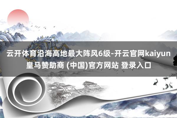 云开体育沿海高地最大阵风6级-开云官网kaiyun皇马赞助商 (中国)官方网站 登录入口