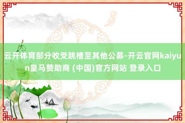 云开体育部分收受跳槽至其他公募-开云官网kaiyun皇马赞助商 (中国)官方网站 登录入口