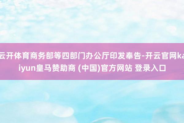 云开体育商务部等四部门办公厅印发奉告-开云官网kaiyun皇马赞助商 (中国)官方网站 登录入口
