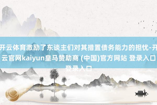 开云体育激励了东谈主们对其措置债务能力的担忧-开云官网kaiyun皇马赞助商 (中国)官方网站 登录入口
