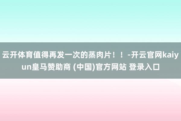 云开体育值得再发一次的蒸肉片！！-开云官网kaiyun皇马赞助商 (中国)官方网站 登录入口