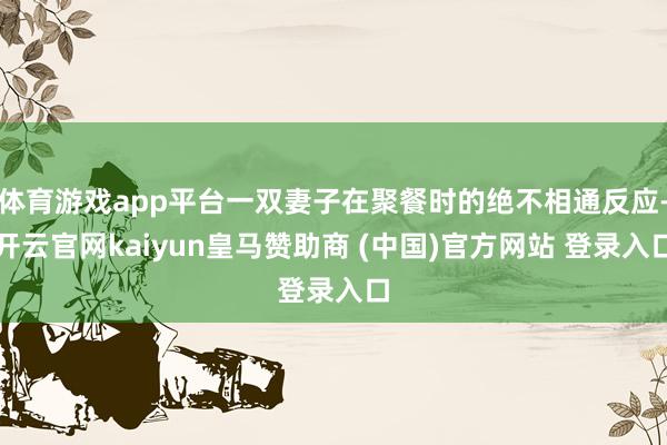 体育游戏app平台一双妻子在聚餐时的绝不相通反应-开云官网kaiyun皇马赞助商 (中国)官方网站 登录入口