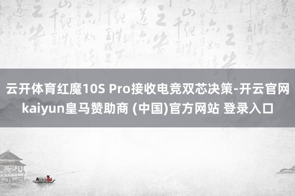 云开体育红魔10S Pro接收电竞双芯决策-开云官网kaiyun皇马赞助商 (中国)官方网站 登录入口