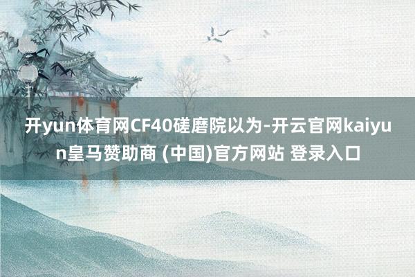 开yun体育网　　CF40磋磨院以为-开云官网kaiyun皇马赞助商 (中国)官方网站 登录入口