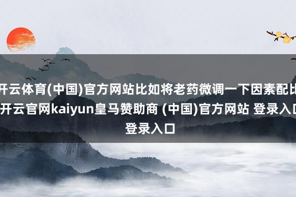 开云体育(中国)官方网站比如将老药微调一下因素配比-开云官网kaiyun皇马赞助商 (中国)官方网站 登录入口