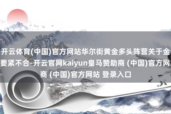 开云体育(中国)官方网站华尔街黄金多头阵营关于金价态度出现要紧不合-开云官网kaiyun皇马赞助商 (中国)官方网站 登录入口