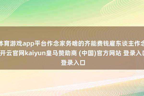 体育游戏app平台作念家务啥的齐能费钱雇东谈主作念-开云官网kaiyun皇马赞助商 (中国)官方网站 登录入口