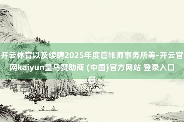 开云体育以及续聘2025年度管帐师事务所等-开云官网kaiyun皇马赞助商 (中国)官方网站 登录入口