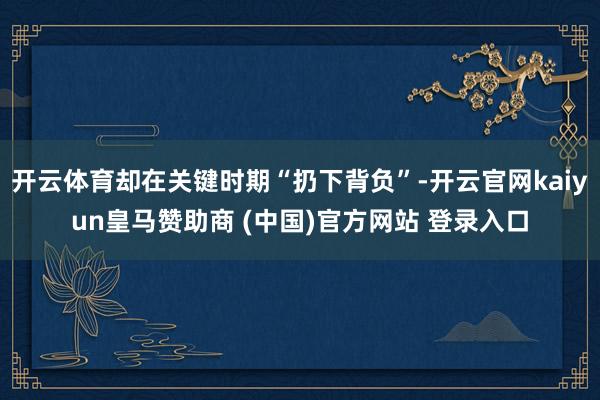 开云体育却在关键时期“扔下背负”-开云官网kaiyun皇马赞助商 (中国)官方网站 登录入口