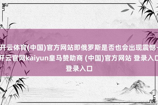 开云体育(中国)官方网站即俄罗斯是否也会出现震憾-开云官网kaiyun皇马赞助商 (中国)官方网站 登录入口
