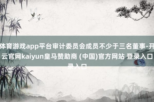 体育游戏app平台审计委员会成员不少于三名董事-开云官网kaiyun皇马赞助商 (中国)官方网站 登录入口