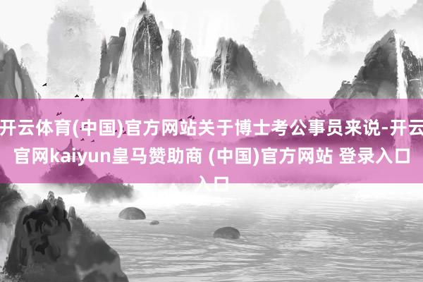 开云体育(中国)官方网站关于博士考公事员来说-开云官网kaiyun皇马赞助商 (中国)官方网站 登录入口