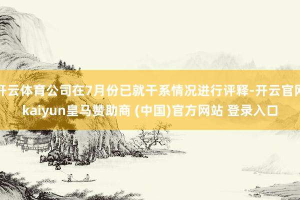 开云体育公司在7月份已就干系情况进行评释-开云官网kaiyun皇马赞助商 (中国)官方网站 登录入口