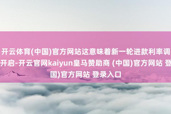 开云体育(中国)官方网站这意味着新一轮进款利率调降行将开启-开云官网kaiyun皇马赞助商 (中国)官方网站 登录入口