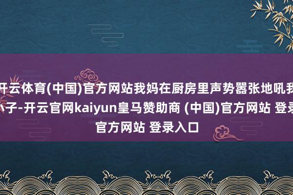 开云体育(中国)官方网站我妈在厨房里声势嚣张地吼我:“小子-开云官网kaiyun皇马赞助商 (中国)官方网站 登录入口