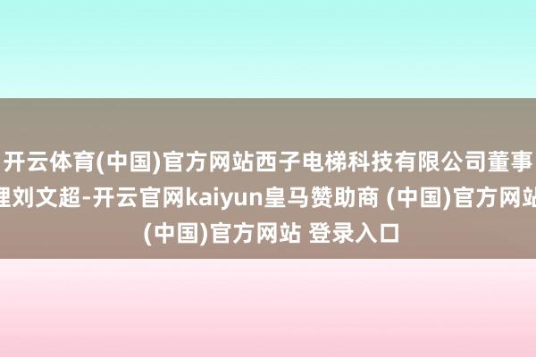 开云体育(中国)官方网站西子电梯科技有限公司董事长兼总司理刘文超-开云官网kaiyun皇马赞助商 (中国)官方网站 登录入口