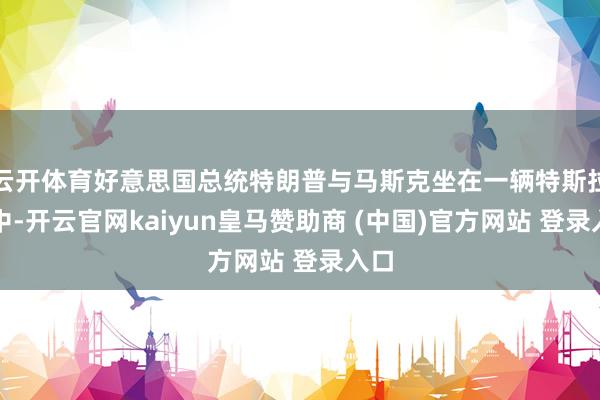 云开体育好意思国总统特朗普与马斯克坐在一辆特斯拉车中-开云官网kaiyun皇马赞助商 (中国)官方网站 登录入口