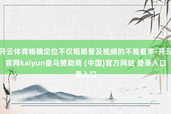 开云体育精确定位不仅粗略普及视频的不雅看率-开云官网kaiyun皇马赞助商 (中国)官方网站 登录入口