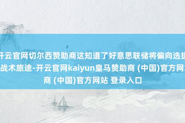 开云官网切尔西赞助商这知道了好意思联储将偏向选拔更为严慎的战术旅途-开云官网kaiyun皇马赞助商 (中国)官方网站 登录入口