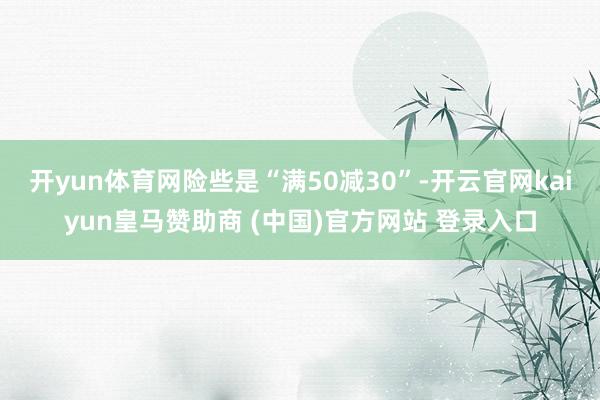 开yun体育网险些是“满50减30”-开云官网kaiyun皇马赞助商 (中国)官方网站 登录入口