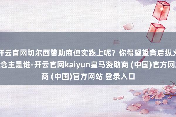 开云官网切尔西赞助商但实践上呢？你得望望背后纵火烧山的东说念主是谁-开云官网kaiyun皇马赞助商 (中国)官方网站 登录入口