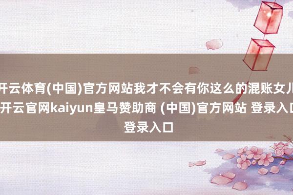 开云体育(中国)官方网站我才不会有你这么的混账女儿-开云官网kaiyun皇马赞助商 (中国)官方网站 登录入口