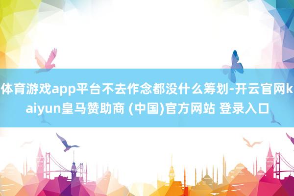 体育游戏app平台不去作念都没什么筹划-开云官网kaiyun皇马赞助商 (中国)官方网站 登录入口