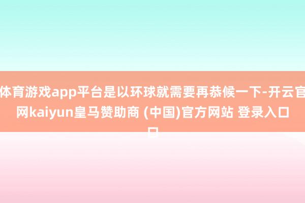 体育游戏app平台是以环球就需要再恭候一下-开云官网kaiyun皇马赞助商 (中国)官方网站 登录入口