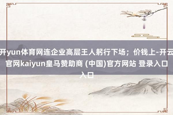 开yun体育网连企业高层王人躬行下场；价钱上-开云官网kaiyun皇马赞助商 (中国)官方网站 登录入口