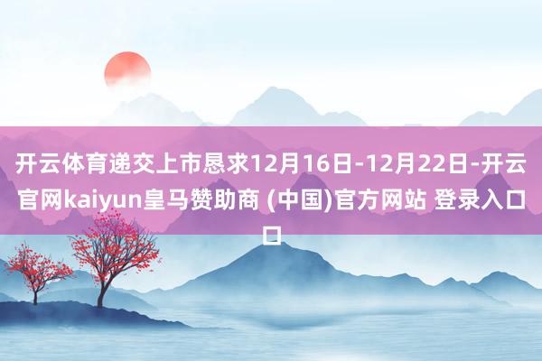 开云体育递交上市恳求12月16日-12月22日-开云官网kaiyun皇马赞助商 (中国)官方网站 登录入口