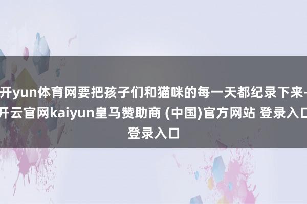 开yun体育网要把孩子们和猫咪的每一天都纪录下来-开云官网kaiyun皇马赞助商 (中国)官方网站 登录入口