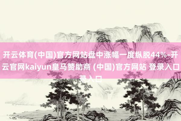 开云体育(中国)官方网站盘中涨幅一度纵脱44%-开云官网kaiyun皇马赞助商 (中国)官方网站 登录入口
